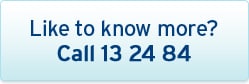 Like to know more? Call 13 24 84